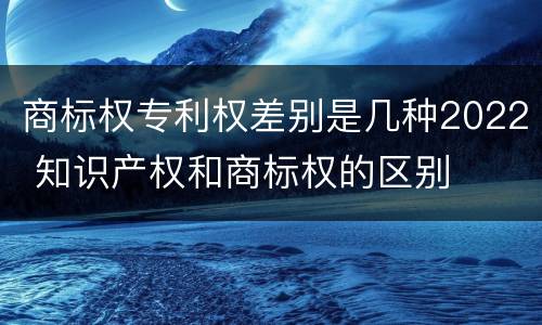 商标权专利权差别是几种2022 知识产权和商标权的区别