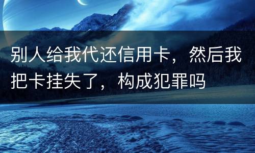 别人给我代还信用卡，然后我把卡挂失了，构成犯罪吗