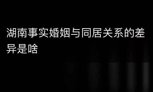 湖南事实婚姻与同居关系的差异是啥