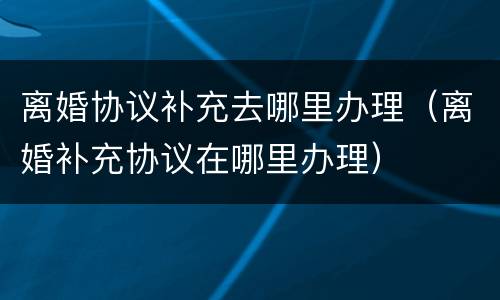 离婚协议补充去哪里办理（离婚补充协议在哪里办理）