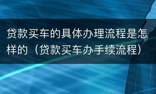 贷款买车的具体办理流程是怎样的（贷款买车办手续流程）