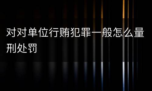 对对单位行贿犯罪一般怎么量刑处罚