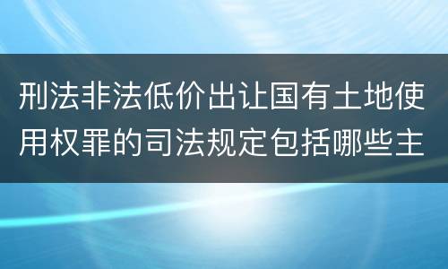 刑法非法低价出让国有土地使用权罪的司法规定包括哪些主要内容