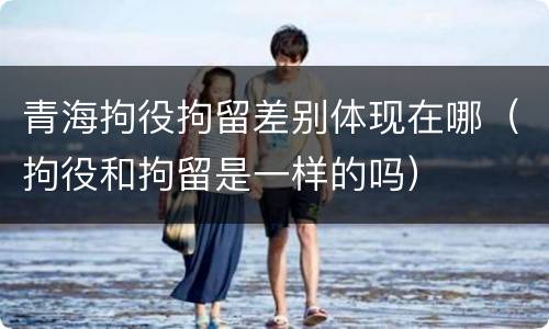 青海拘役拘留差别体现在哪（拘役和拘留是一样的吗）
