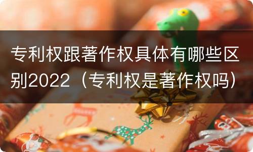 专利权跟著作权具体有哪些区别2022（专利权是著作权吗）