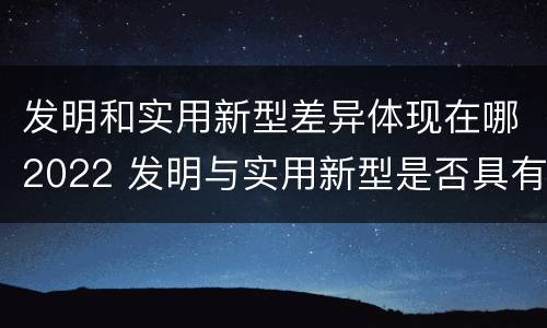 发明和实用新型差异体现在哪2022 发明与实用新型是否具有实用性