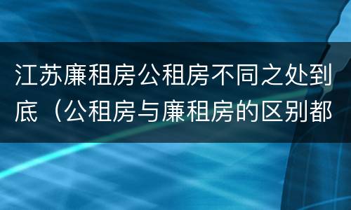 江苏廉租房公租房不同之处到底（公租房与廉租房的区别都在此,别再搞错了!）