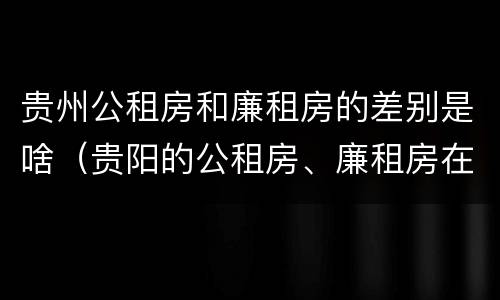 贵州公租房和廉租房的差别是啥（贵阳的公租房、廉租房在什么地方?）