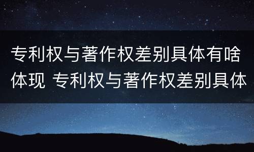 专利权与著作权差别具体有啥体现 专利权与著作权差别具体有啥体现呢