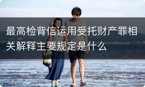 最高检背信运用受托财产罪相关解释主要规定是什么