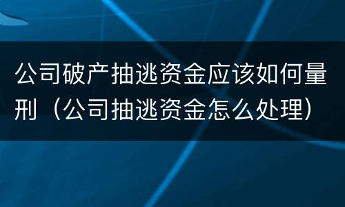 公司破产抽逃资金应该如何量刑（公司抽逃资金怎么处理）