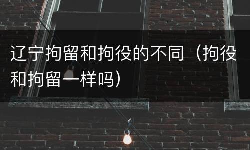 辽宁拘留和拘役的不同（拘役和拘留一样吗）