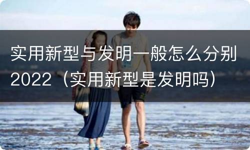 实用新型与发明一般怎么分别2022（实用新型是发明吗）