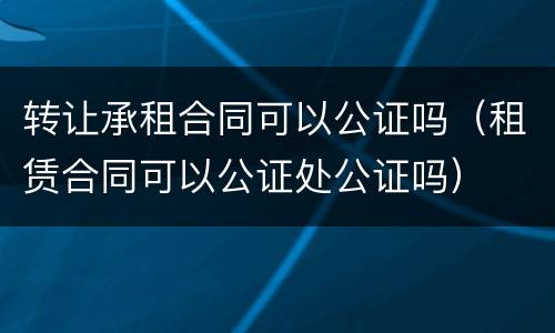 转让承租合同可以公证吗（租赁合同可以公证处公证吗）