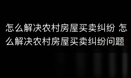 怎么解决农村房屋买卖纠纷 怎么解决农村房屋买卖纠纷问题