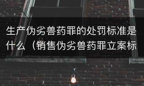 生产伪劣兽药罪的处罚标准是什么（销售伪劣兽药罪立案标准）