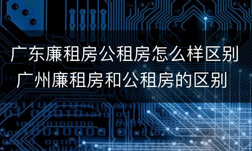 广东廉租房公租房怎么样区别 广州廉租房和公租房的区别