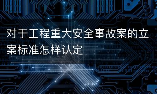 对于工程重大安全事故案的立案标准怎样认定
