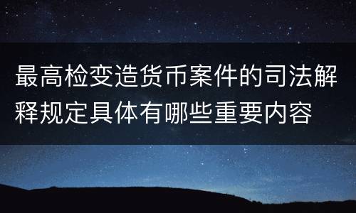 最高检变造货币案件的司法解释规定具体有哪些重要内容