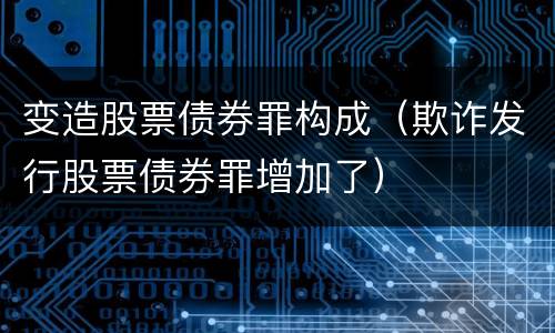 变造股票债券罪构成（欺诈发行股票债券罪增加了）