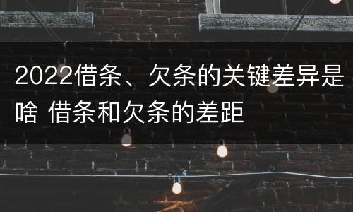 2022借条、欠条的关键差异是啥 借条和欠条的差距