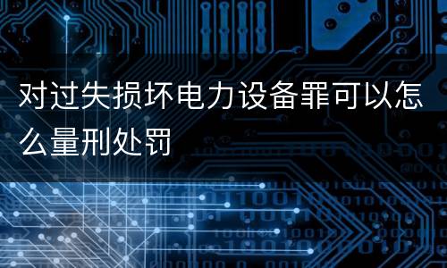 对过失损坏电力设备罪可以怎么量刑处罚