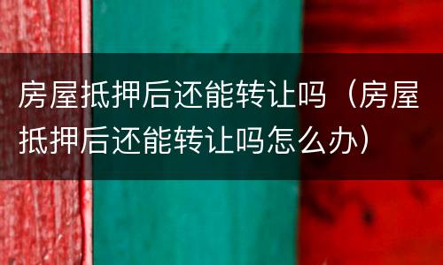 房屋抵押后还能转让吗（房屋抵押后还能转让吗怎么办）