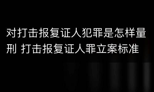 对打击报复证人犯罪是怎样量刑 打击报复证人罪立案标准