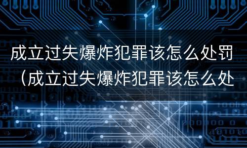 成立过失爆炸犯罪该怎么处罚（成立过失爆炸犯罪该怎么处罚呢）