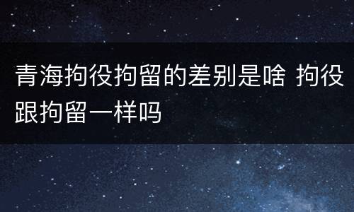 青海拘役拘留的差别是啥 拘役跟拘留一样吗