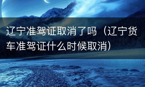 辽宁准驾证取消了吗（辽宁货车准驾证什么时候取消）