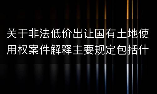 关于非法低价出让国有土地使用权案件解释主要规定包括什么