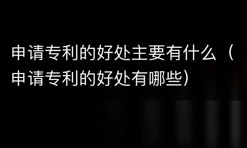 申请专利的好处主要有什么（申请专利的好处有哪些）