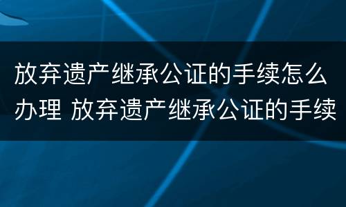 放弃遗产继承公证的手续怎么办理 放弃遗产继承公证的手续怎么办理流程