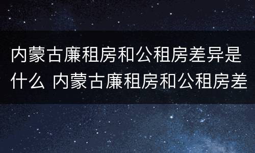 内蒙古廉租房和公租房差异是什么 内蒙古廉租房和公租房差异是什么样的