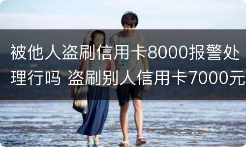 被他人盗刷信用卡8000报警处理行吗 盗刷别人信用卡7000元对方不谅解后果会怎样?