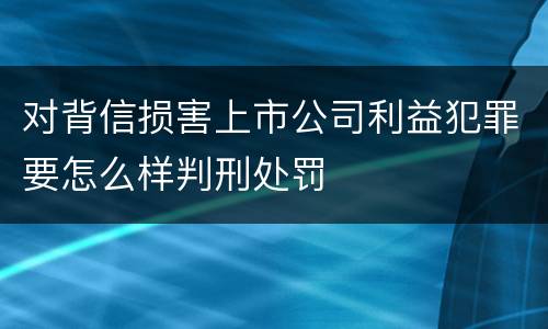 对背信损害上市公司利益犯罪要怎么样判刑处罚