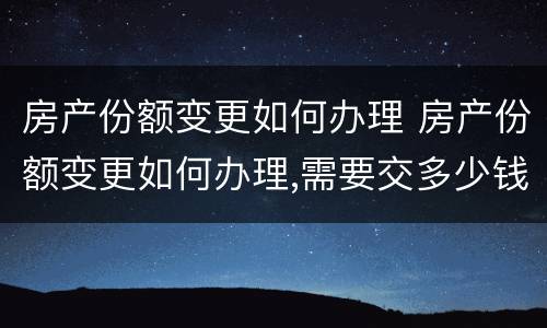 房产份额变更如何办理 房产份额变更如何办理,需要交多少钱