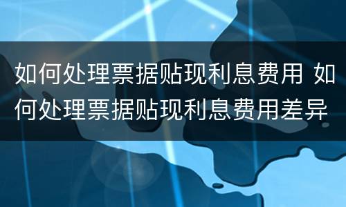 如何处理票据贴现利息费用 如何处理票据贴现利息费用差异