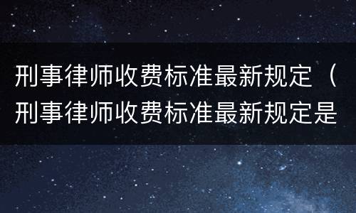 刑事律师收费标准最新规定（刑事律师收费标准最新规定是多少）