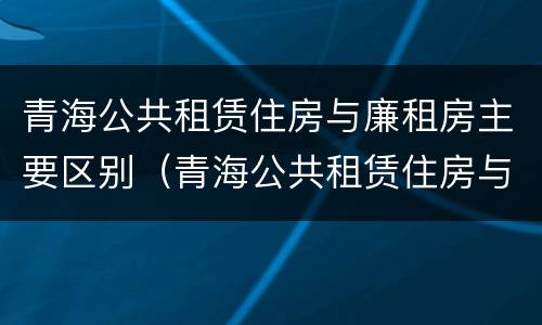 青海公共租赁住房与廉租房主要区别（青海公共租赁住房与廉租房主要区别在哪）