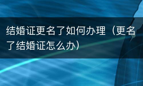 结婚证更名了如何办理（更名了结婚证怎么办）