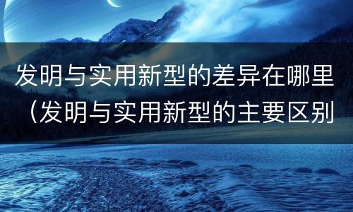 发明与实用新型的差异在哪里（发明与实用新型的主要区别）