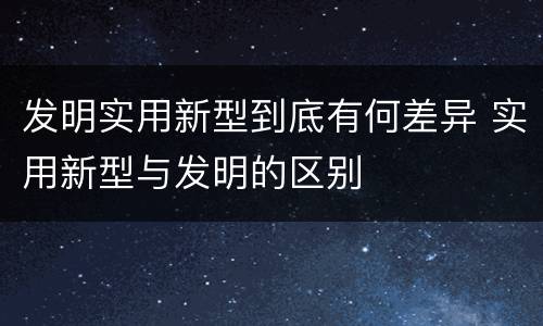 发明实用新型到底有何差异 实用新型与发明的区别
