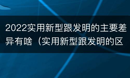 2022实用新型跟发明的主要差异有啥（实用新型跟发明的区别）
