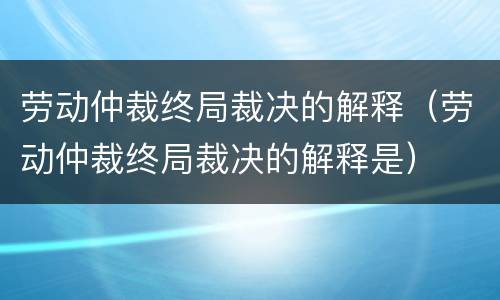 劳动仲裁终局裁决的解释（劳动仲裁终局裁决的解释是）