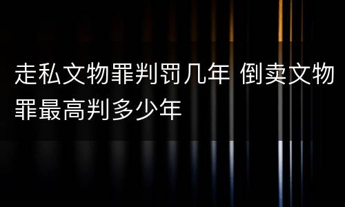 走私文物罪判罚几年 倒卖文物罪最高判多少年