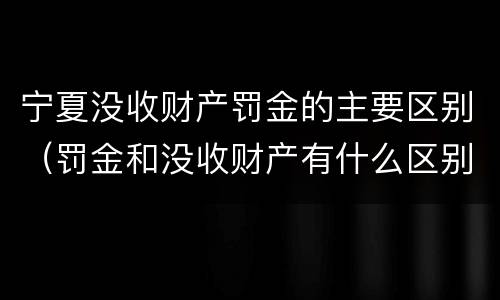 宁夏没收财产罚金的主要区别（罚金和没收财产有什么区别）
