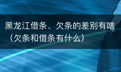 黑龙江借条、欠条的差别有啥（欠条和借条有什么）