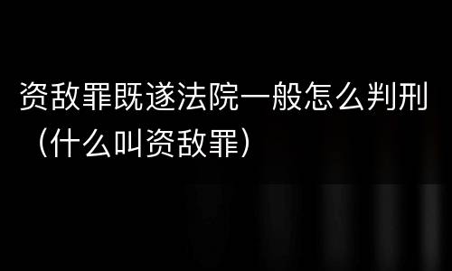资敌罪既遂法院一般怎么判刑（什么叫资敌罪）